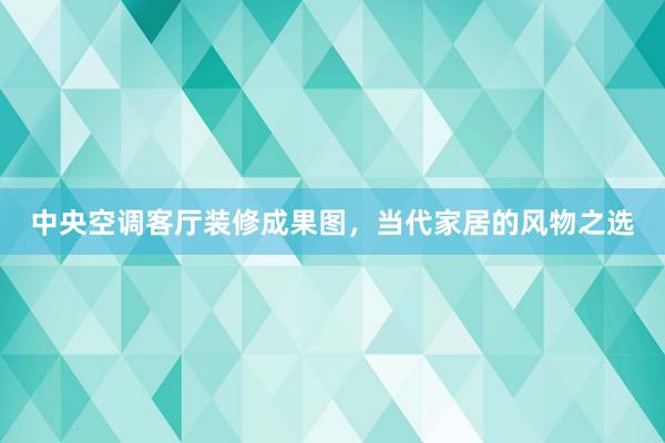 中央空调客厅装修成果图，当代家居的风物之选