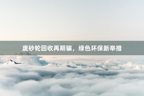 废砂轮回收再期骗，绿色环保新举措