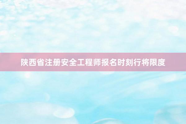 陕西省注册安全工程师报名时刻行将限度