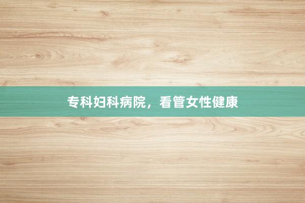 专科妇科病院，看管女性健康